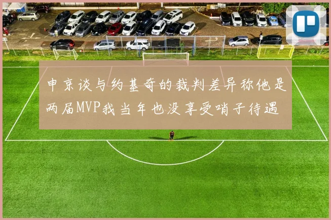 申京谈与约基奇的裁判差异称他是两届MVP我当年也没享受哨子待遇
