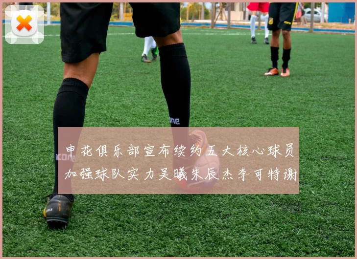 申花俱乐部宣布续约五大核心球员加强球队实力吴曦朱辰杰李可特谢拉马纳法齐续约