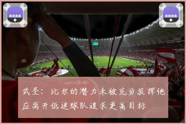 武圣：比尔的潜力未被充分发挥他应离开低迷球队追求更高目标