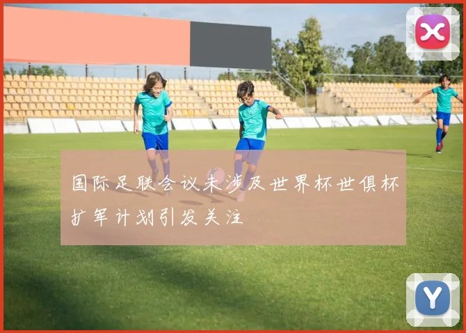国际足联会议未涉及世界杯世俱杯扩军计划引发关注