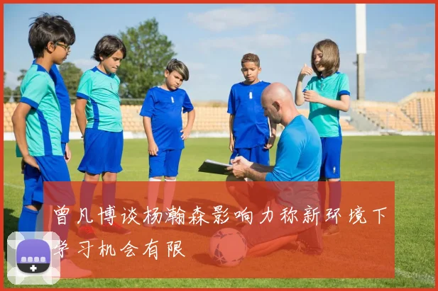 曾凡博谈杨瀚森影响力称新环境下学习机会有限
