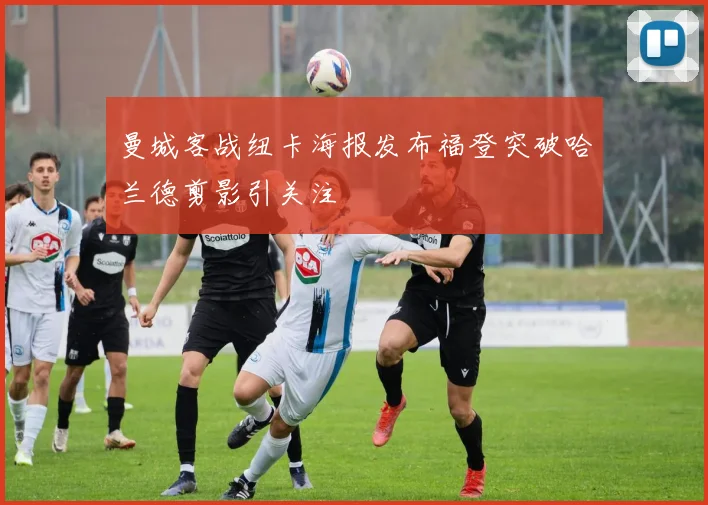 曼城客战纽卡海报发布福登突破哈兰德剪影引关注