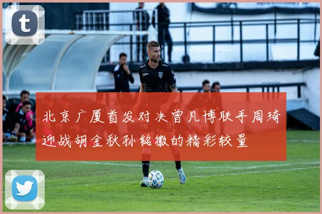 北京广厦首发对决曾凡博联手周琦迎战胡金秋孙铭徽的精彩较量