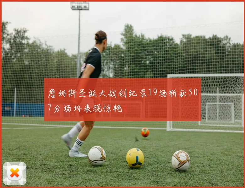 詹姆斯圣诞大战创纪录19场斩获507分场均表现惊艳