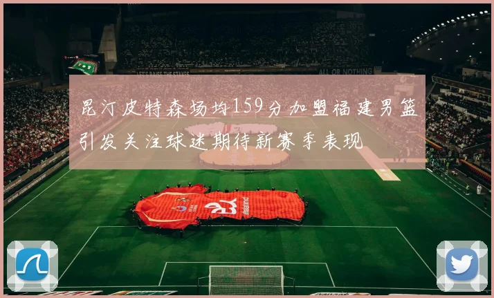 昆汀皮特森场均159分加盟福建男篮引发关注球迷期待新赛季表现