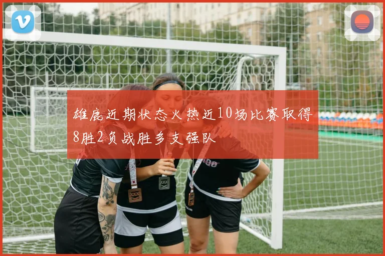雄鹿近期状态火热近10场比赛取得8胜2负战胜多支强队
