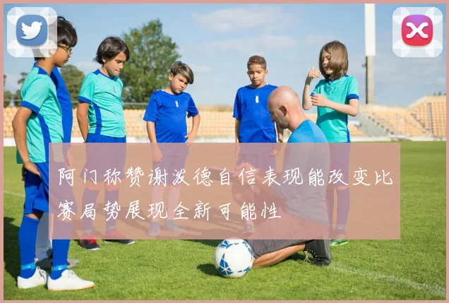 阿门称赞谢泼德自信表现能改变比赛局势展现全新可能性