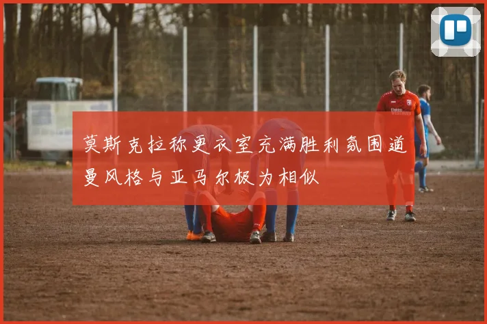 莫斯克拉称更衣室充满胜利氛围道曼风格与亚马尔极为相似