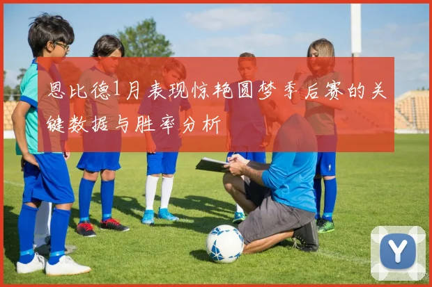 恩比德1月表现惊艳圆梦季后赛的关键数据与胜率分析
