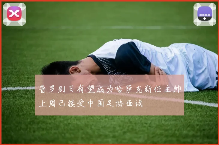 普罗别日有望成为哈萨克新任主帅上周已接受中国足协面试