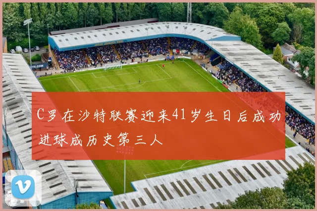 C罗在沙特联赛迎来41岁生日后成功进球成历史第三人