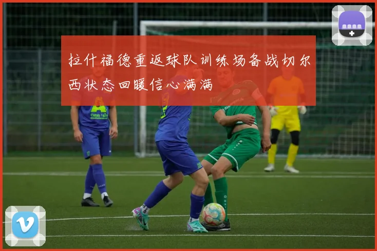 拉什福德重返球队训练场备战切尔西状态回暖信心满满