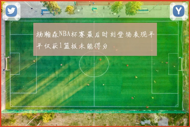 杨瀚森NBA杯赛最后时刻登场表现平平仅获1篮板未能得分