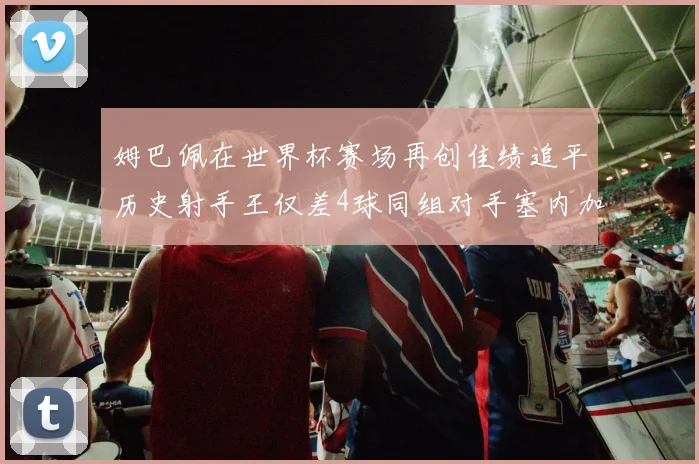 姆巴佩在世界杯赛场再创佳绩追平历史射手王仅差4球同组对手塞内加尔挪威挑战在即