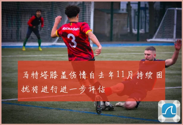 马特塔膝盖伤情自去年11月持续困扰将进行进一步评估