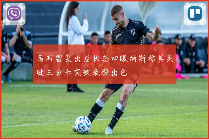 乌布雷复出后状态回暖纳斯称其关键三分和突破表现出色