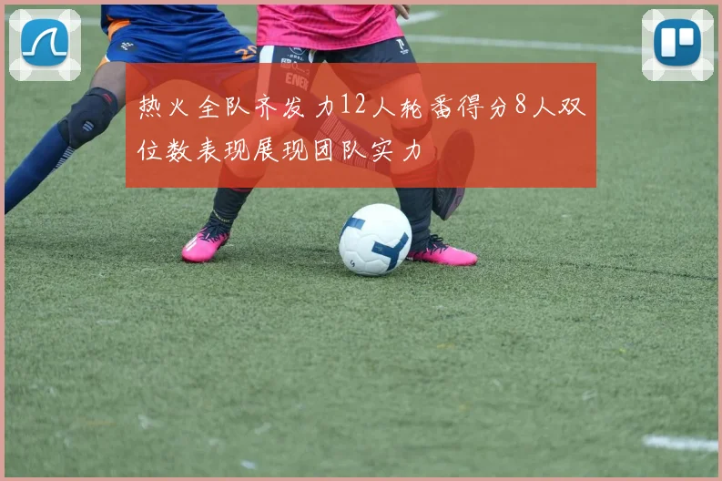 热火全队齐发力12人轮番得分8人双位数表现展现团队实力