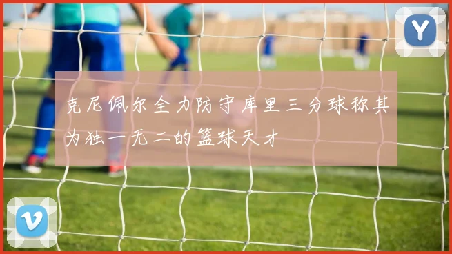 克尼佩尔全力防守库里三分球称其为独一无二的篮球天才