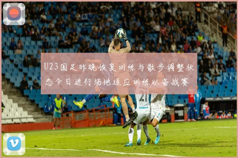 U23国足昨晚恢复训练与散步调整状态今日进行场地适应训练以备战赛事