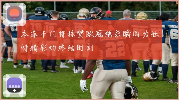 本菲卡门将称赞欧冠绝杀瞬间为独特精彩的终结时刻