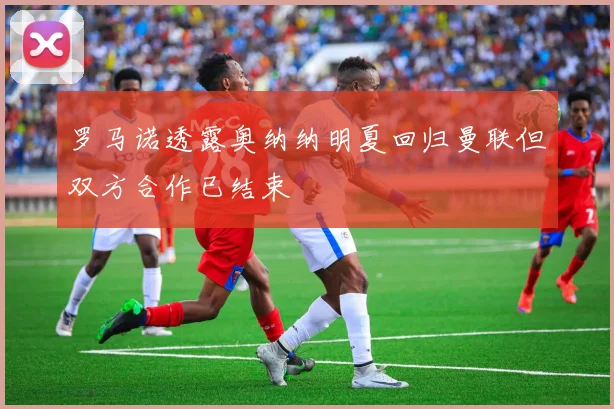 罗马诺透露奥纳纳明夏回归曼联但双方合作已结束
