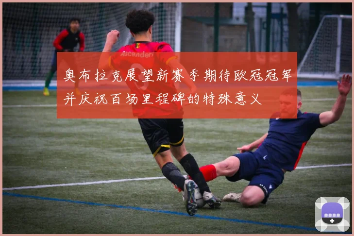 奥布拉克展望新赛季期待欧冠冠军并庆祝百场里程碑的特殊意义