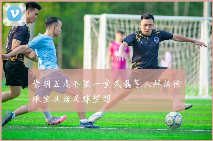 崇明五虎齐聚一堂武磊等人拜访徐根宝共话足球梦想