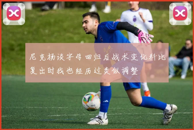尼克杨谈字母回归后战术变化科比复出时我也经历过类似调整
