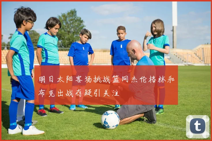 明日太阳客场挑战篮网杰伦格林和布克出战存疑引关注
