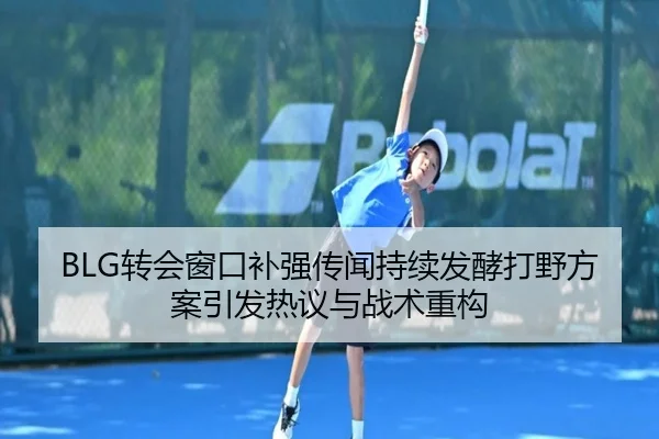 BLG转会窗口补强传闻持续发酵打野方案引发热议与战术重构
